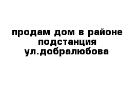 продам дом в районе подстанция ул.добралюбова